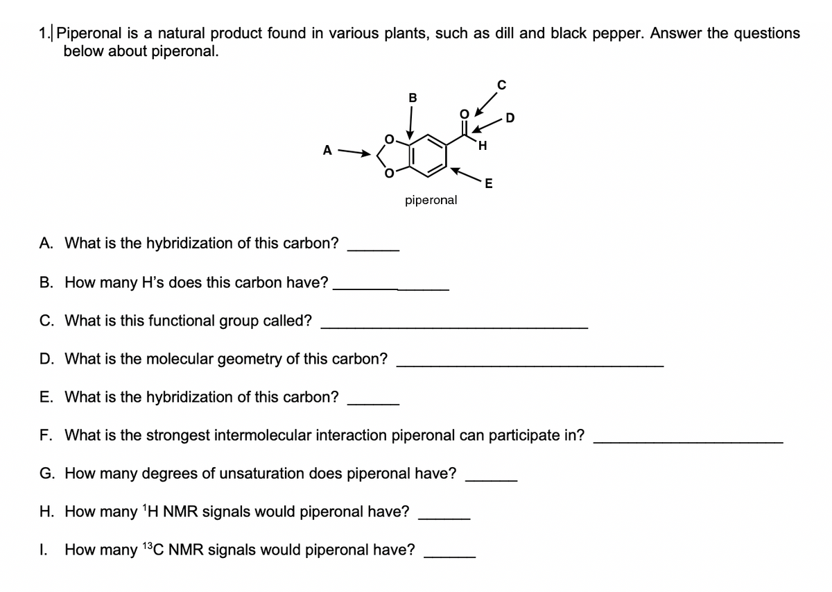 1. Piperonal is a natural product found in various plants, such as dill and black pepper. Answer the questions
below about piperonal.
H.
A
E
piperonal
A. What is the hybridization of this carbon?
B. How many H's does this carbon have?
C. What is this functional
group
called?
D. What is the molecular geometry of this carbon?
E. What is the hybridization of this carbon?
F. What is the strongest intermolecular interaction piperonal can participate in?
G. How many degrees of unsaturation does piperonal have?
H. How many 'H NMR signals would piperonal have?
I.
How
many
13C NMR signals would piperonal have?
