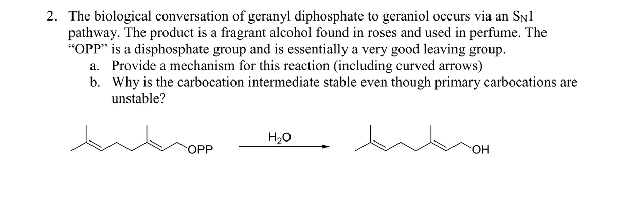 2. The biological conversation of geranyl diphosphate to geraniol occurs via an Sn1
pathway. The product is a fragrant alcohol found in roses and used in perfume. The
"OPP" is a disphosphate group and is essentially a very good leaving group.
a. Provide a mechanism for this reaction (including curved arrows)
b. Why is the carbocation intermediate stable even though primary carbocations are
unstable?
H20
OPP
ОН
