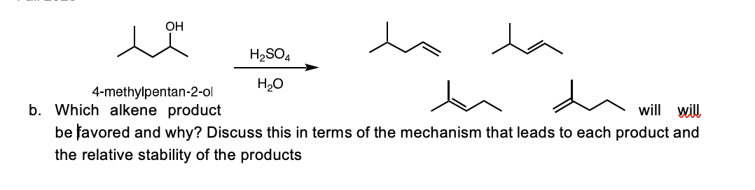 ОН
H2SO4
H20
4-methylpentan-2-ol
b. Which alkene product
will will
be favored and why? Discuss this in terms of the mechanism that leads to each product and
the relative stability of the products
