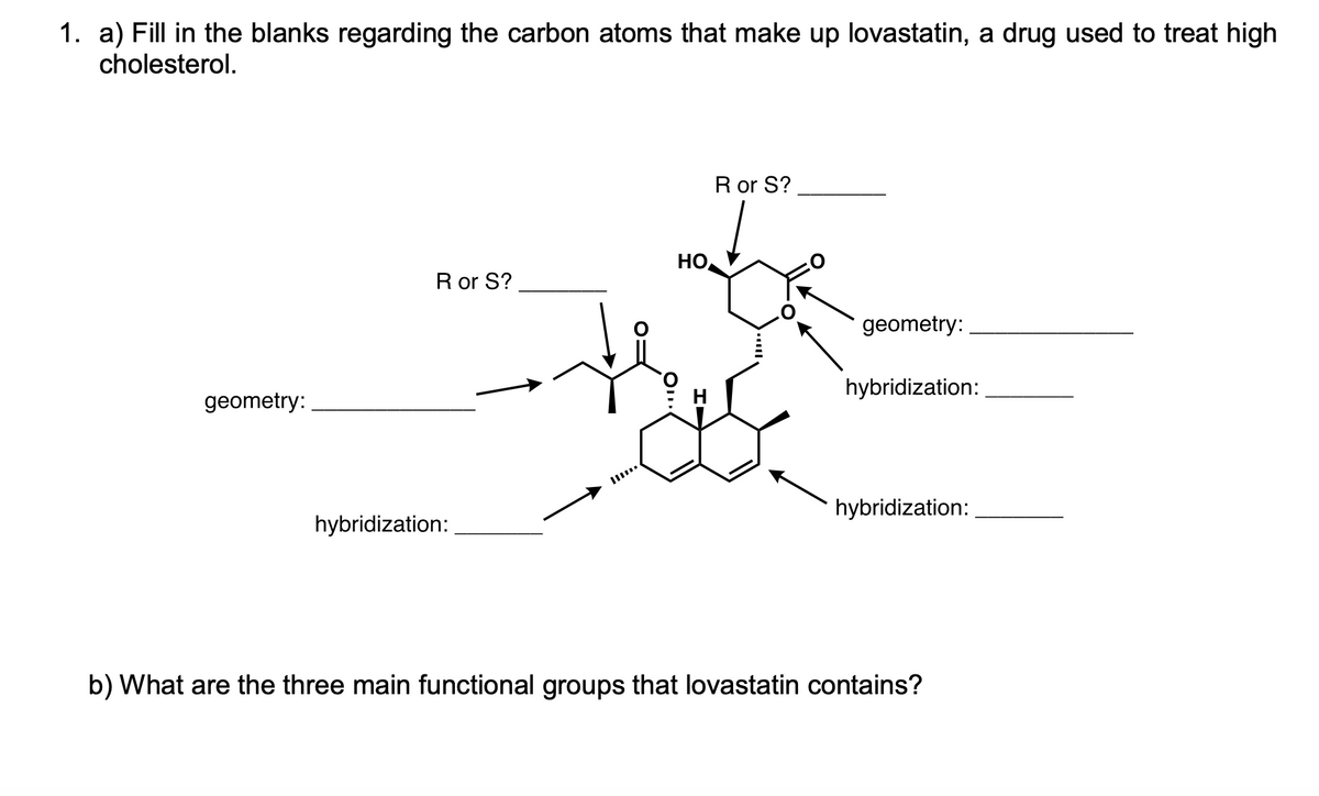 1. a) Fill in the blanks regarding the carbon atoms that make up lovastatin, a drug used to treat high
cholesterol.
R or S?
HO
R or S?
geometry:
hybridization:
geometry:
H
hybridization:
hybridization:
b) What are the three main functional groups that lovastatin contains?
