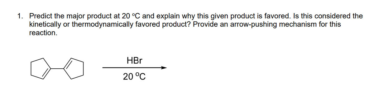 1. Predict the major product at 20 °C and explain why this given product is favored. Is this considered the
kinetically or thermodynamically favored product? Provide an arrow-pushing mechanism for this
reaction.
HBr
20 °C
