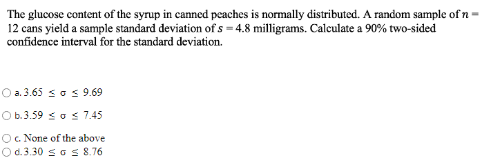 The glucose content of the syrup in canned peaches is normally distributed. A random sample of n=
12 cans yield a sample standard deviation of s = 4.8 milligrams. Calculate a 90% two-sided
confidence interval for the standard deviation.
O a. 3.65 < o < 9.69
O b.3.59 < o s 7.45
O. None of the above
O d. 3.30 s o s 8.76
