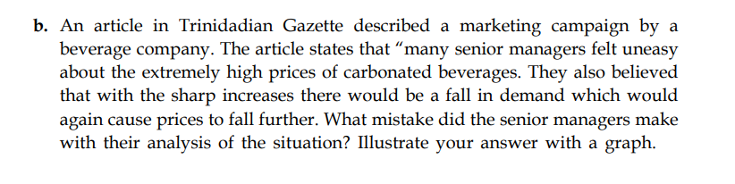 b. An article in Trinidadian Gazette described a marketing campaign by a
beverage company. The article states that "many senior managers felt uneasy
about the extremely high prices of carbonated beverages. They also believed
that with the sharp increases there would be a fall in demand which would
again cause prices to fall further. What mistake did the senior managers make
with their analysis of the situation? Illustrate your answer with a graph.