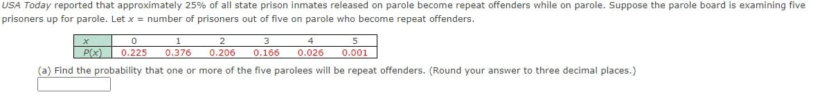 USA Today reported that approximately 25% of all state prison inmates released on parole become repeat offenders while on parole. Suppose the parole board is examining five
prisoners up for parole. Let x = number of prisoners out of five on parole who become repeat offenders.
X
0
1
0.225 0.376
3
4
0.166 0.026
P(x)
(a) Find the probability that one or more of the five parolees will be repeat offenders. (Round your answer to three decimal places.)
2
0.206
5
0.001