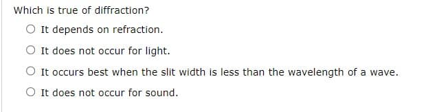 Which is true of diffraction?
O It depends on refraction.
It does not occur for light.
O It occurs best when the slit width is less than the wavelength of a wave.
O It does not occur for sound.