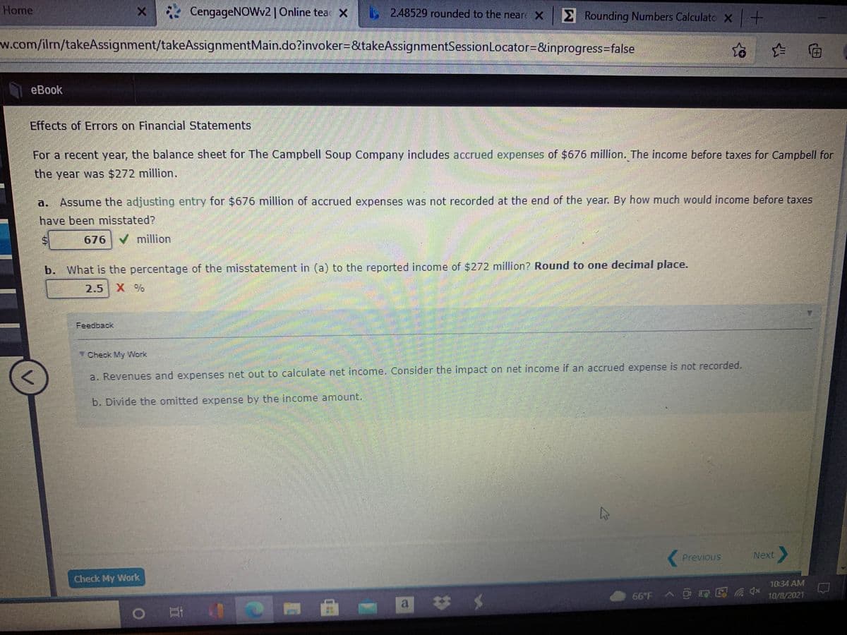 Home
E4 CengageNOWv2|Online tea x
L248529 rounded to the neare X Rounding Numbers Calculato X+
w.com/iln/takeAssignment/takeAssignmentMain.do?invoker=&takeAssignmentSessionLocator=&inprogress%3false
eBook
Effects of Errors on Financial Statements
For a recent year, the balance sheet for The Campbell Soup Company includes accrued expenses of $676 million. The income before taxes for Campbell for
the year was $272 million.
a.
Assume the adjusting entry for $676 million of accrued expenses was not recorded at the end of the year. By how much would income before taxes
have been misstated?
676 V million
b. What is the percentage of the misstatement in (a) to the reported income of $272 million? Round to one decimal place.
2.5
Feedback
Check My Work
a. Revenues and expenses net out to calculate net income. Consider the impact on net income if an accrued expense is not recorded.
b. Divide the omitted expense by the income amount.
Previous
Next
Check My Work
10:34 AM
10/8/2021
a
23
%24
