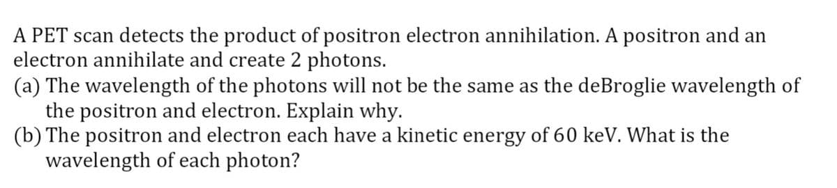 A PET scan detects the product of positron electron annihilation. A positron and an
electron annihilate and create 2 photons.
(a) The wavelength of the photons will not be the same as the deBroglie wavelength of
the positron and electron. Explain why.
(b) The positron and electron each have a kinetic energy of 60 keV. What is the
wavelength of each photon?
