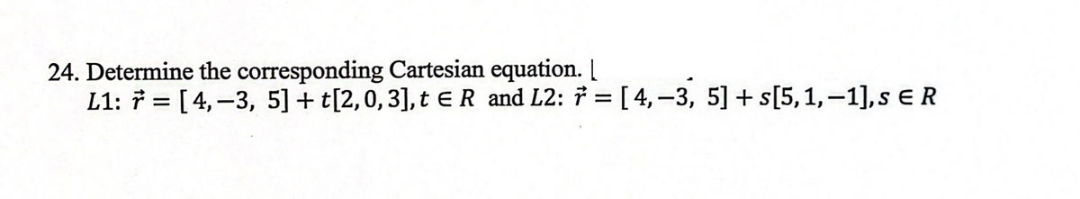 24. Determine the corresponding Cartesian equation. [
L1: 7 = [4,-3, 5] + t[2,0, 3], t € R and L2: 7 = [4,-3, 5] + s[5, 1,-1], s € R