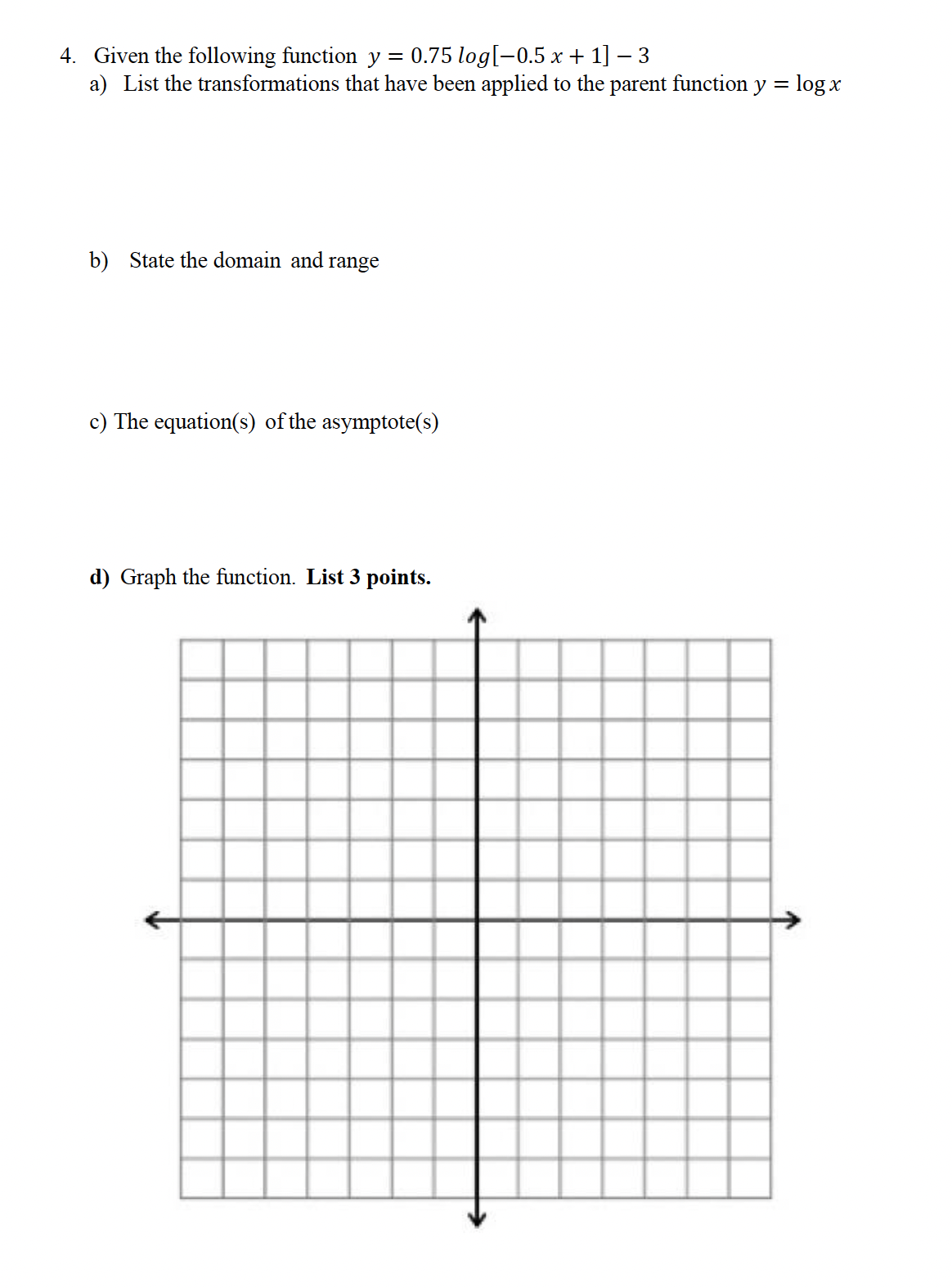 4. Given the following function y = 0.75 log[−0.5x + 1] - 3
a) List the transformations that have been applied to the parent function
b) State the domain and range
c) The equation(s) of the asymptote(s)
d) Graph the function. List 3 points.
y
-
log x