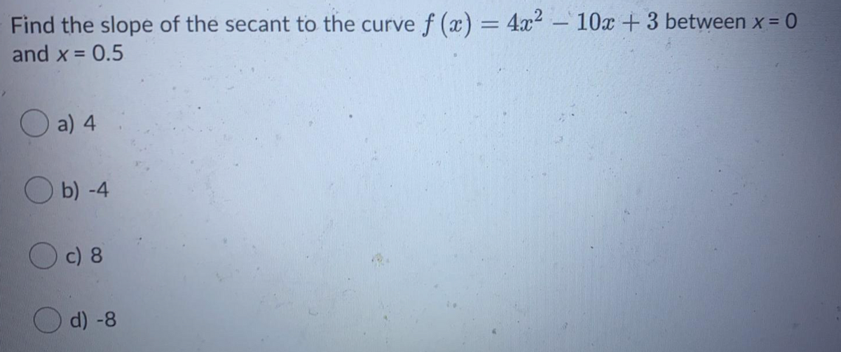 Find the slope of the secant to the curve f (x) = 4x2 – 10x +3 between x= 0
and x = 0.5
a) 4
O b) -4
c) 8
d) -8
