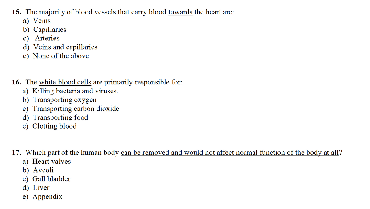 15. The majority of blood vessels that carry blood towards the heart are:
a) Veins
b) Capillaries
c) Arteries
d) Veins and capillaries
e) None of the above
16. The white blood cells are primarily responsible for:
a) Killing bacteria and viruses.
b) Transporting oxygen
c) Transporting carbon dioxide
d) Transporting food
e) Clotting blood
17. Which part of the human body can be removed and would not affect normal function of the body at all?
a) Heart valves
b) Aveoli
c) Gall bladder
d) Liver
e) Appendix