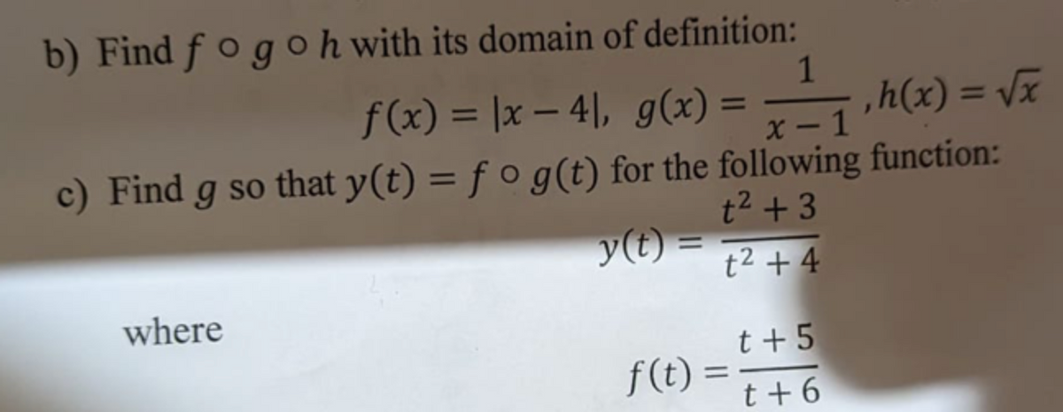 b) Find f o g oh with its domain of definition:
1
,h(x) = Vx
X - 1
f(x) = |x – 4|, g(x) =
%3D
%3D
%3D
c) Find g so that y(t) = f o g(t) for the following function:
%3D
t2 + 3
y(t)
%3D
t2 + 4
where
t +5
f(t) =
t+ 6
