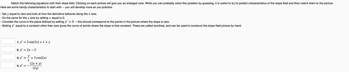 Match the following equations with their slope field. Clicking on each picture will give you an enlarged view. While you can probably solve this problem by guessing, it is useful to try to predict characteristics of the slope field and then match them to the picture.
Here are some handy characteristics to start with -- you will develop more as you practice.
- Set y equal to zero and look at how the derivative behaves along the x axis.
Do the same for the y axis by setting x equal to 0.
- Consider the curve in the plane defined by setting y = 0 -- this should correspond to the points in the picture where the slope is zero.
- Setting y' equal to a constant other than zero gives the curve of points where the slope is that constant. These are called isoclines, and can be used to construct the slope field picture by hand.
1. y' = 2 sin(3x) + 1 + y
2. y' = 2y-2
3. y'
4. y'
=
=
X
+ 3 cos(2x)
(2x+y)
(2y)
