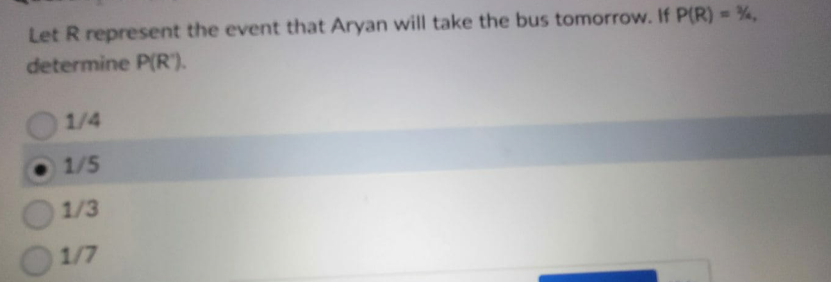 Let R represent the event that Aryan will take the bus tomorrow. If P(R) = %,
determine P(R").
1/4
1/5
1/3
1/7