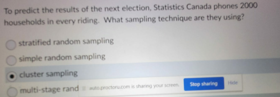 To predict the results of the next election, Statistics Canada phones 2000
households in every riding. What sampling technique are they using?
stratified random sampling
simple random sampling
cluster sampling
multi-stage rand autoproctoru.com is sharing your screen.
Stop sharing
Hide