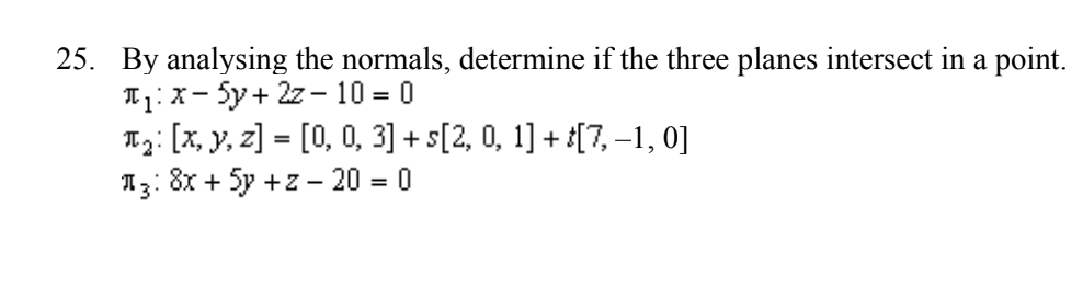 25. By analysing the normals, determine if the three planes intersect in a point.
T₁: X-Sy+ 2z-10 = 0
₂: [x, y, z] = [0, 0, 3] + s[2, 0, 1] + t[7,−1, 0]
8x + 5y +z - 20 = 0
13: