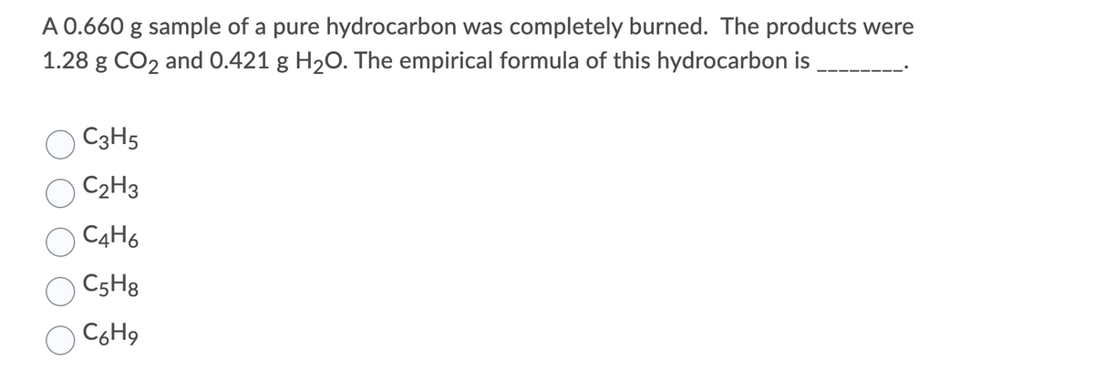 A 0.660 g sample of a pure hydrocarbon was completely burned. The products were
1.28 g CO2 and 0.421 g H20. The empirical formula of this hydrocarbon is
C3H5
C2H3
C4H6
C5H8
C6H9
