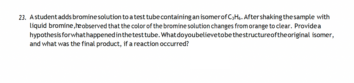 23. A student adds bromine solution to a test tube containing an isomer of C3H6. After shaking the sample with
liquid bromine,he observed that the color of the bromine solution changes from orange to clear. Providea
hypothesis forwhat happened in the test tube. What do you believetobe the structureofthe original isomer,
and what was the final product, if a reaction occurred?