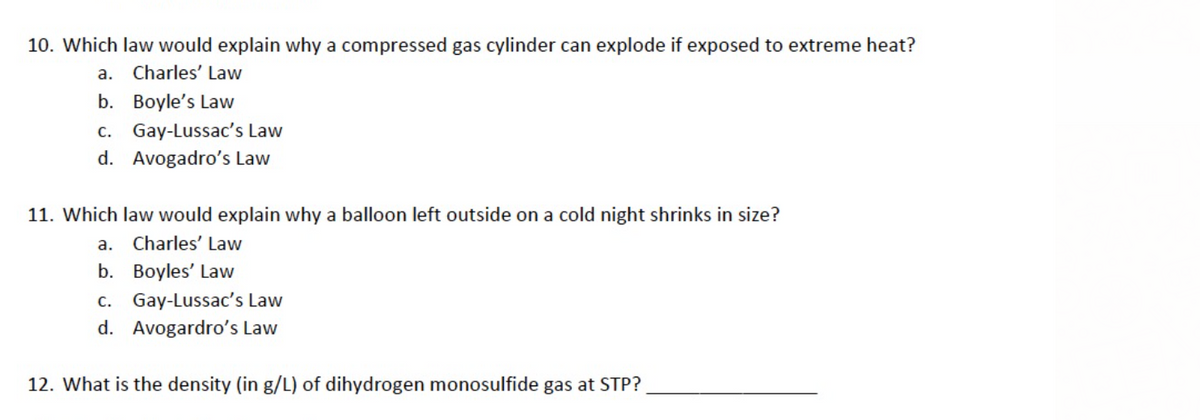 10. Which law would explain why a compressed gas cylinder can explode if exposed to extreme heat?
а.
Charles' Law
b. Boyle's Law
c. Gay-Lussac's Law
d. Avogadro's Law
11. Which law would explain why a balloon left outside on a cold night shrinks in size?
a. Charles' Law
b. Boyles' Law
c. Gay-Lussac's Law
d. Avogardro's Law
12. What is the density (in g/L) of dihydrogen monosulfide gas at STP?
