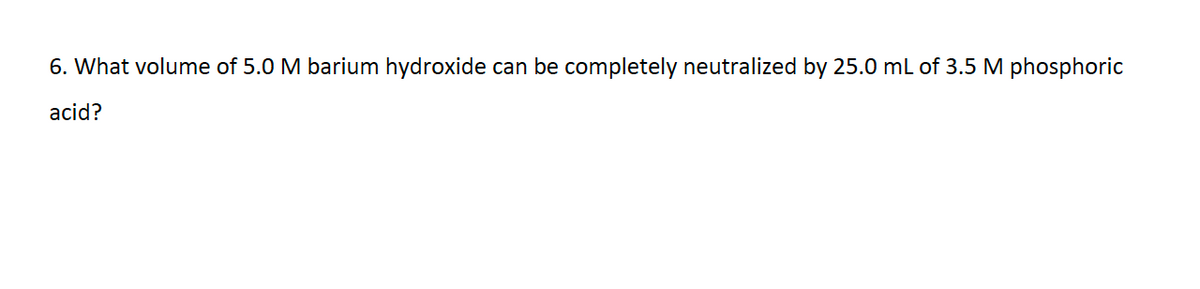 6. What volume of 5.0 M barium hydroxide can be completely neutralized by 25.0 mL of 3.5 M phosphoric
acid?