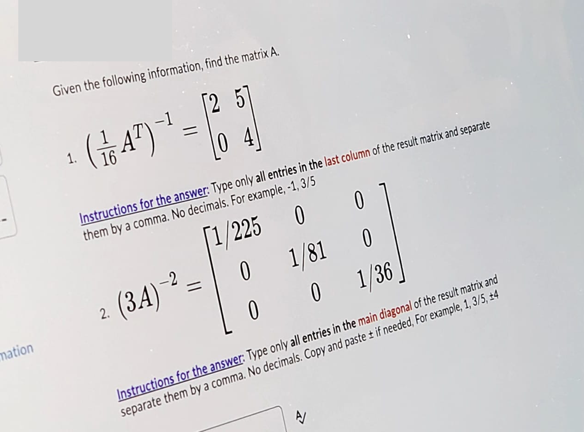 Given the following information, find the matrix A.
(1/17) = 10
Instructions for the answer: Type only all entries in the last column of the result matrix and separate
them by a comma. No decimals. For example, -1, 3/5
225
0
0
mation
2. (3A)-2
==
0
1/81
0
0
0
1/36
Instructions for the answer: Type only all entries in the main diagonal of the result matrix and
separate them by a comma. No decimals. Copy and paste ± if needed, For example, 1, 3/5, +4
A