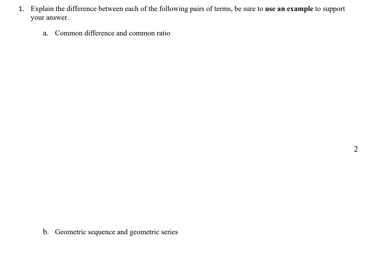 1. Explain the difference between each of the following pairs of terms, be sure to use an example to support
your answer.
a. Common difference and common ratio
b. Geometric sequence and geometric series