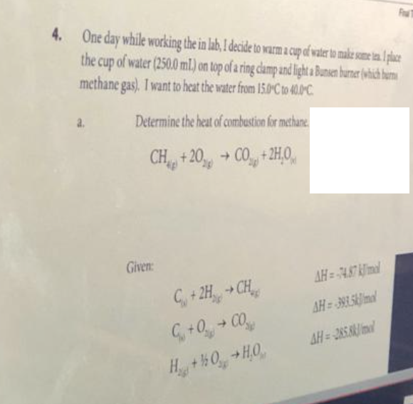 Fru T
4. One day while working the in lab, I decide to warm a cup of water to make some tea. I place
the cup of water (250.0 ml) on top of a ring clamp and light a Bunsen burner (which burns
methane gas). I want to heat the water from 15.0°C to 40.0-C
Determine the heat of combustion for methane
CH+20% CO +2H0
AH=4.87 kmal
C+2H → CH
AH=393.5kmal
G +0+ CO
H_ + %0 +HỌ
Given:
AH=285.8
