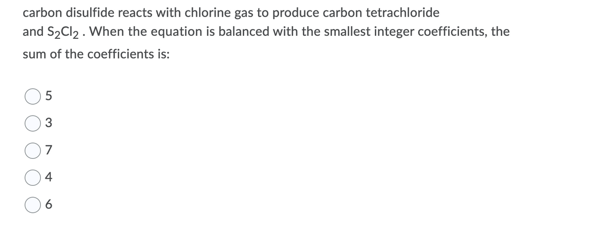 carbon disulfide reacts with chlorine gas to produce carbon tetrachloride
and S2CI2 . When the equation is balanced with the smallest integer coefficients, the
sum of the coefficients is:
3
7
4
6
LO
