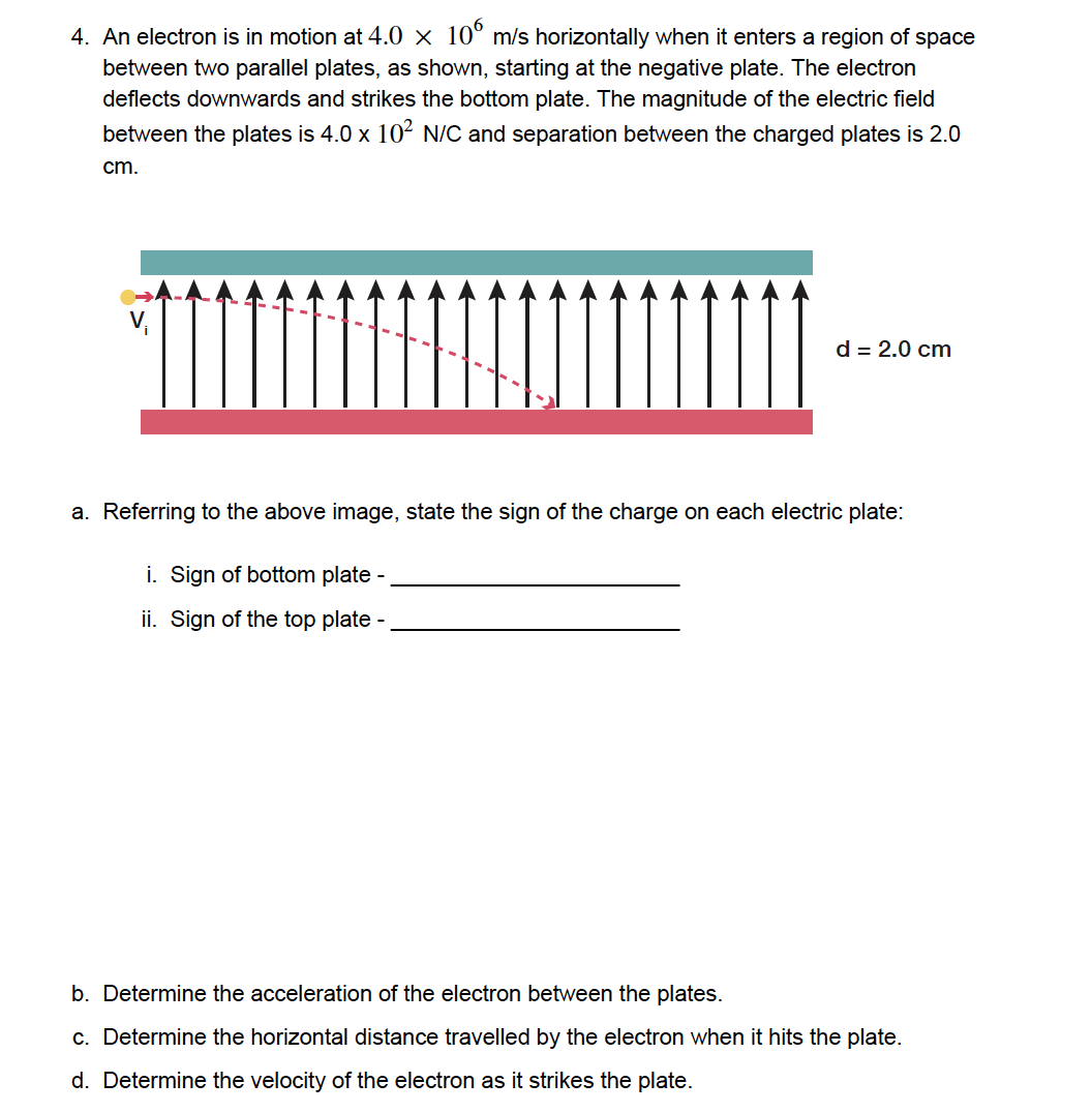 4. An electron is in motion at 4.0 × 106 m/s horizontally when it enters a region of space
between two parallel plates, as shown, starting at the negative plate. The electron
deflects downwards and strikes the bottom plate. The magnitude of the electric field
between the plates is 4.0 x 10² N/C and separation between the charged plates is 2.0
cm.
d = 2.0 cm
a. Referring to the above image, state the sign of the charge on each electric plate:
i. Sign of bottom plate -
ii. Sign of the top plate -
b. Determine the acceleration of the electron between the plates.
c. Determine the horizontal distance travelled by the electron when it hits the plate.
d. Determine the velocity of the electron as it strikes the plate.