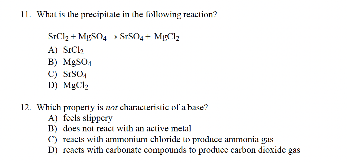 11. What is the precipitate in the following reaction?
SrCl2 + MgSO4 → SrSO4 + MgCl2
A) SrCl₂
B) MgSO4
C) SrSO4
D) MgCl₂
12. Which property is not characteristic of a base?
A) feels slippery
B) does not react with an active metal
C) reacts with ammonium chloride to produce ammonia gas
D) reacts with carbonate compounds to produce carbon dioxide gas