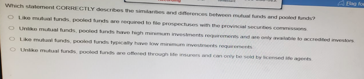 niteboard
Flag for
Which statement CORRECTLY describes the similarities and differences between mutual funds and pooled funds?
O Like mutual funds, pooled funds are required to file prospectuses with the provincial securities commissions.
Unlike mutual funds, pooled funds have high minimum investments requirements and are only available to accredited investors.
O Like mutual funds, pooled funds typically have low minimum investments requirements
Unlike mutual funds, pooled funds are offered through life insurers and can only be sold by licensed life agents.