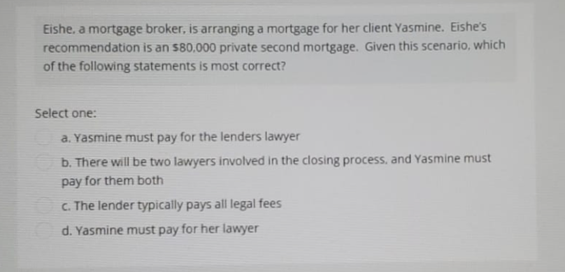 Eishe, a mortgage broker, is arranging a mortgage for her client Yasmine. Eishe's
recommendation is an $80,000 private second mortgage. Given this scenario, which
of the following statements is most correct?
Select one:
a. Yasmine must pay for the lenders lawyer
b. There will be two lawyers involved in the closing process, and Yasmine must
pay for them both
c. The lender typically pays all legal fees
d. Yasmine must pay for her lawyer