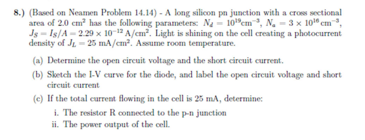 8.) (Based on Neamen Problem 14.14) - A long silicon pn junction with a cross sectional
area of 2.0 cm² has the following parameters: Na = 10¹9 cm3, N₁ = 3 x 10¹6 cm ³,
Js = Is/A = 2.29 x 10-12 A/cm². Light is shining on the cell creating a photocurrent
density of JL 25 mA/cm². Assume room temperature.
(a) Determine the open circuit voltage and the short circuit current.
(b) Sketch the I-V curve for the diode, and label the open circuit voltage and short
circuit current
(c) If the total current flowing in the cell is 25 mA, determine:
i. The resistor R. connected to the p-n junction
ii. The power output of the cell.