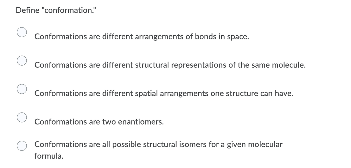 Define "conformation."
Conformations are different arrangements of bonds in space.
Conformations are different structural representations of the same molecule.
Conformations are different spatial arrangements one structure can have.
Conformations are two enantiomers.
Conformations are all possible structural isomers for a given molecular
formula.
