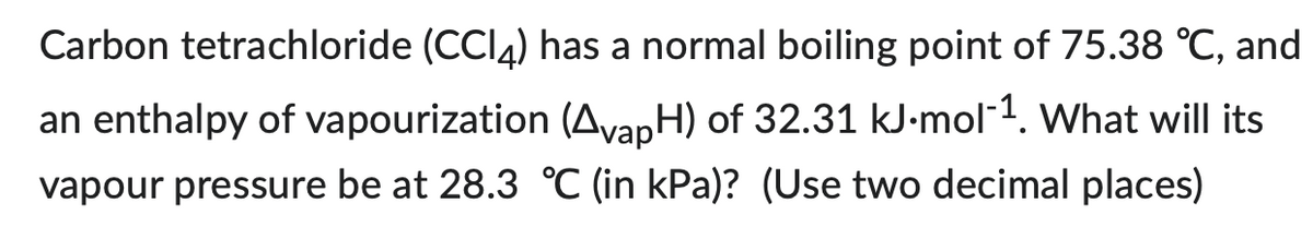 Carbon tetrachloride (CC14) has a normal boiling point of 75.38 °C, and
an enthalpy of vapourization (AvapH) of 32.31 kJ.mol-¹. What will its
vapour pressure be at 28.3 °C (in kPa)? (Use two decimal places)