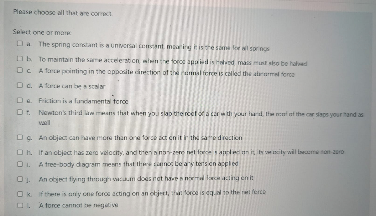 Please choose all that are correct.
Select one or more:
a.
The spring constant is a universal constant, meaning it is the same for all springs
b. To maintain the same acceleration, when the force applied is halved, mass must also be halved
O C.
A force pointing in the opposite direction of the normal force is called the abnormal force
O d. A force can be a scalar
e.
Friction is a fundamental force
f.
Newton's third law means that when you slap the roof of a car with your hand, the roof of the car slaps your hand as
well
g. An object can have more than one force act on it in the same direction
O h. If an object has zero velocity, and then a non-zero net force is applied on it, its velocity will become non-zero
i.
A free-body diagram means that there cannot be any tension applied
O j. An objećt flying through vacuum does not have a normal force acting on it
O k.
If there is only one force acting on an object, that force is equal to the net force
A force cannot be negative
口口
