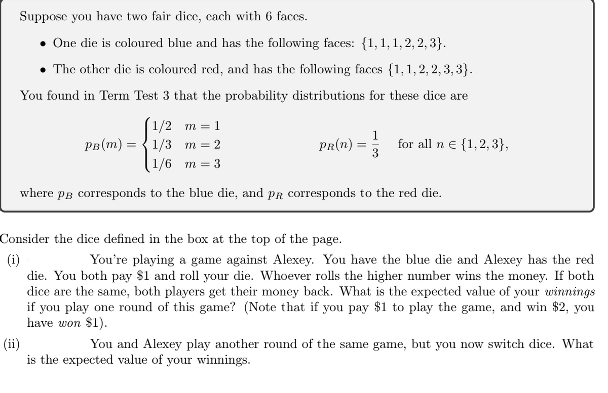 Suppose you have two fair dice, each with 6 faces.
• One die is coloured blue and has the following faces: {1,1,1,2, 2, 3}.
• The other die is coloured red, and has the following faces {1,1, 2, 2, 3, 3}.
You found in Term Test 3 that the probability distributions for these dice are
1/2 m = 1
рв(т) — { 1/3 т%3D2
PR(n)
1
for all n e {1,2, 3},
3
1/6 т — 3
where PB corresponds to the blue die, and PR Corresponds to the red die.
Consider the dice defined in the box at the top of the page.
(i)
You're playing a game against Alexey. You have the blue die and Alexey has the red
die. You both pay $1 and roll your die. Whoever rolls the higher number wins the money. If both
dice are the same, both players get their money back. What is the expected value of your winnings
if you play one round of this game? (Note that if you pay $1 to play the game, and win $2, you
have won $1).
(ii)
is the expected value of your winnings.
You and Alexey play another round of the same game, but you now switch dice. What
