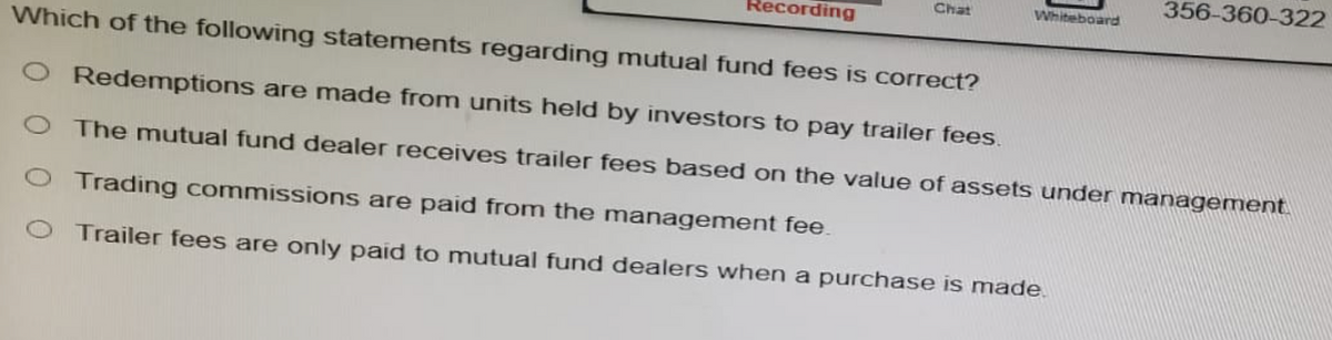 Recording
Chat
Which of the following statements regarding mutual fund fees is correct?
O Redemptions are made from units held by investors to pay trailer fees.
O The mutual fund dealer receives trailer fees based on the value of assets under management.
O Trading commissions are paid from the management fee.
O Trailer fees are only paid to mutual fund dealers when a purchase is made.
Whiteboard
356-360-322