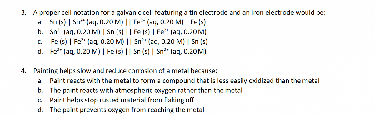 3. A proper cell notation for a galvanic cell featuring a tin electrode and an iron electrode would be:
a. Sn(s) | Sn²+ (aq, 0.20 M) || Fe²+ (aq, 0.20 M) | Fe(s)
b. Sn2+ (aq, 0.20 M) | Sn (s) || Fe (s) | Fe²+ (aq, 0.20 M)
C.
Fe (s) | Fe²+ (aq, 0.20 M) || Sn²+ (aq, 0.20 M) | Sn (s)
d. Fe2+ (aq, 0.20 M) | Fe (s) || Sn (s) | Sn²+ (aq, 0.20 M)
4. Painting helps slow and reduce corrosion of a metal because:
a. Paint reacts with the metal to form a compound that is less easily oxidized than the metal
b. The paint reacts with atmospheric oxygen rather than the metal
C.
Paint helps stop rusted material from flaking off
d. The paint prevents oxygen from reaching the metal