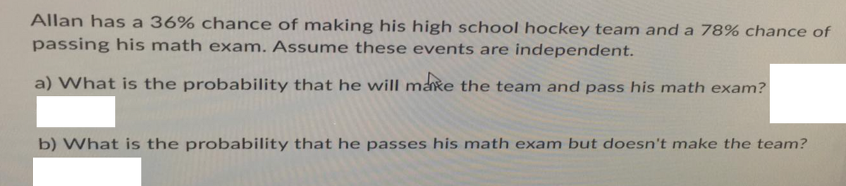 Allan has a 36% chance of making his high school hockey team and a 78% chance of
passing his math exam. Assume these events are independent.
a) What is the probability that he will make the team and pass his math exam?
b) What is the probability that he passes his math exam but doesn't make the team?