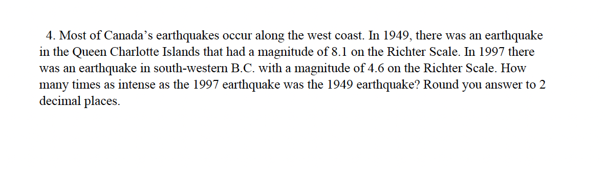 4. Most of Canada's earthquakes occur along the west coast. In 1949, there was an earthquake
in the Queen Charlotte Islands that had a magnitude of 8.1 on the Richter Scale. In 1997 there
was an earthquake in south-western B.C. with a magnitude of 4.6 on the Richter Scale. How
many times as intense as the 1997 earthquake was the 1949 earthquake? Round you answer to 2
decimal places.