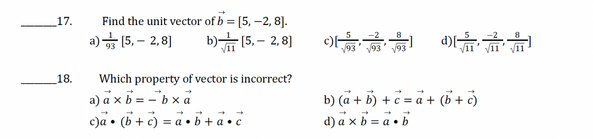 17.
Find the unit vector of b = [5, -2, 8].
93
a) [5, 2,8]
b)
11
[5,- 2,8]
c)
5
√93
'
-2
8
√√93 93
Which property of vector is incorrect?
18.
a) a × b
= bxa
b xa
c)a • (b+c) = a•b+a•c
b) (a + b) + c = a +
d) axb
= a•
→>
• b
-2
8
d)[√1'
11
(b + c )