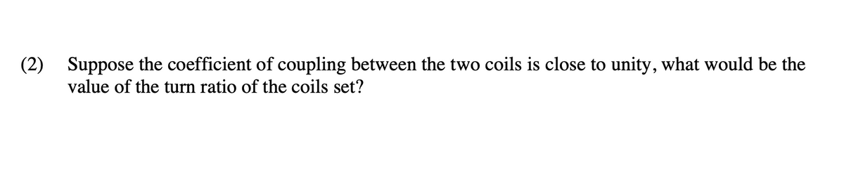 (2) Suppose the coefficient of coupling between the two coils is close to unity, what would be the
value of the turn ratio of the coils set?
