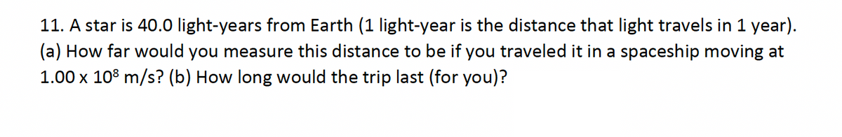 11. A star is 40.0 light-years from Earth (1 light-year is the distance that light travels in 1 year).
(a) How far would you measure this distance to be if you traveled it in a spaceship moving at
1.00 x 108 m/s? (b) How long would the trip last (for you)?