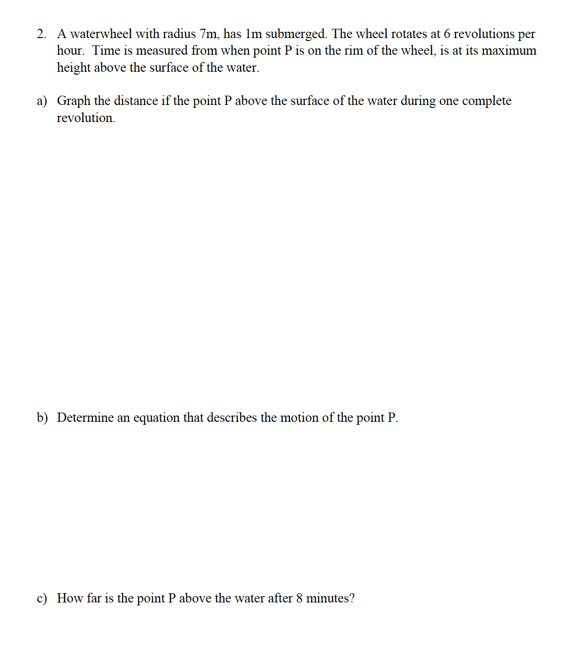 2. A waterwheel with radius 7m, has 1m submerged. The wheel rotates at 6 revolutions per
hour. Time is measured from when point P is on the rim of the wheel, is at its maximum
height above the surface of the water.
a) Graph the distance if the point P above the surface of the water during one complete
revolution.
b) Determine an equation that describes the motion of the point P.
c) How far is the point P above the water after 8 minutes?