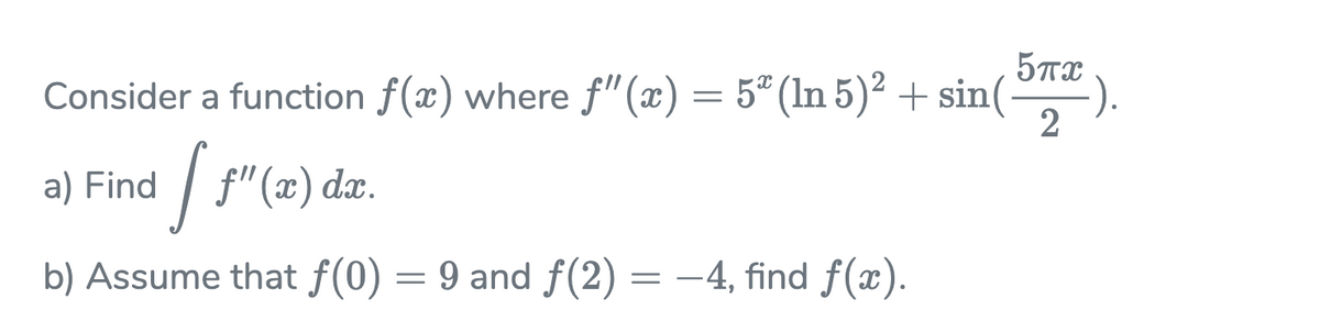 Consider a function f(x) where f"(x) = 5" (In 5)² + sin(
2
a) Find / f"(x) da.
b) Assume that f(0) = 9 and f(2) = –4, find f(x).
