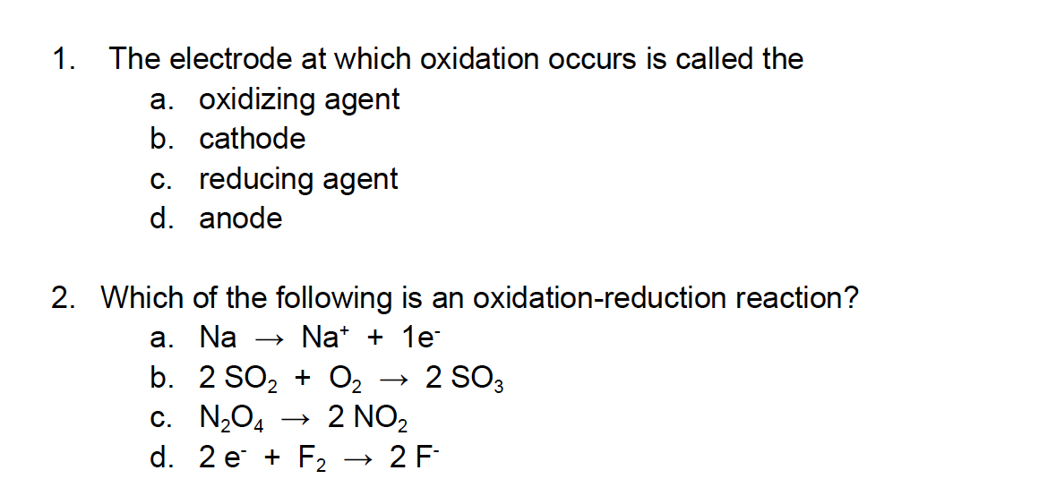 1. The electrode at which oxidation occurs is called the
a. oxidizing agent
b. cathode
c. reducing agent
d. anode
2. Which of the following is an oxidation-reduction reaction?
a. Na → Na+ + 1e-
b. 2 SO₂ + O₂
c. N₂O4
d. 2e + F₂
2 NO₂
2 SO3
2 F