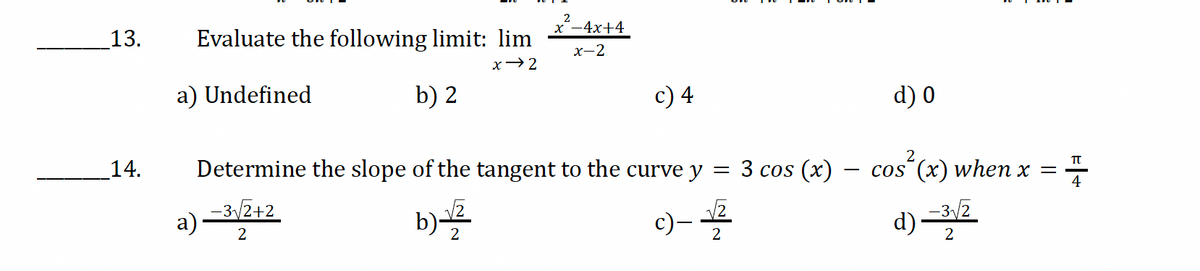 2
13.
Evaluate the following limit: lim
-4x+4
x-2
x→2
a) Undefined
b) 2
c) 4
d) 0
14.
a)-3√2+2
Determine the slope of the tangent to the curve y
2
= 3 cos (x) -
―
cos (x) when x =
Π
b)√
2
c)-√2
d)-3/2