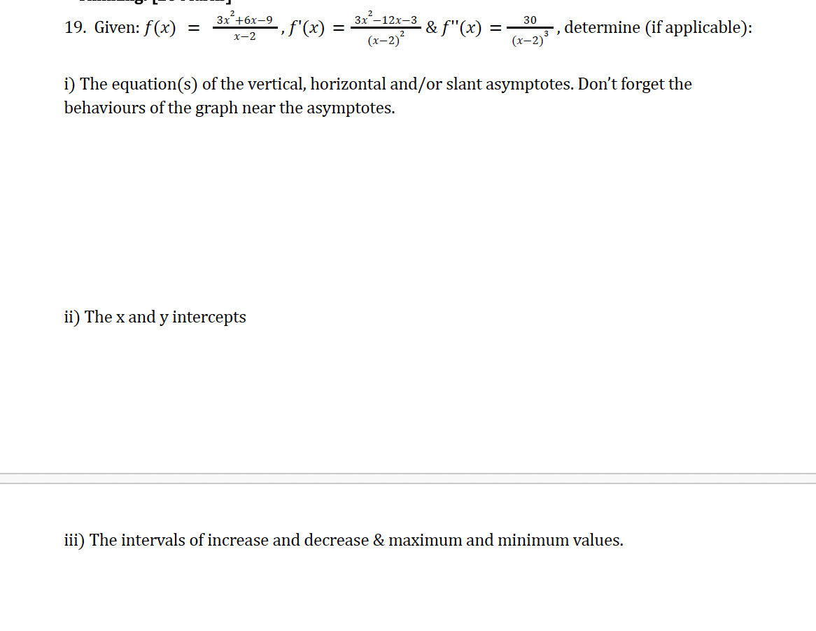 19. Given: f(x)
=
x-2
3x²+6x-9, f'(x)
3x²-12x-3
(x-2)²
30
·& ƒ"(x)
=
'
determine (if applicable):
(x-2)
i) The equation(s) of the vertical, horizontal and/or slant asymptotes. Don't forget the
behaviours of the graph near the asymptotes.
ii) The x and y intercepts
iii) The intervals of increase and decrease & maximum and minimum values.