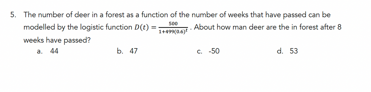 5. The number of deer in a forest as a function of the number of weeks that have passed can be
modelled by the logistic function D(t)
weeks have passed?
a. 44
b. 47
500
1+499(0.6)t
About how man deer are the in forest after 8
C. -50
d. 53